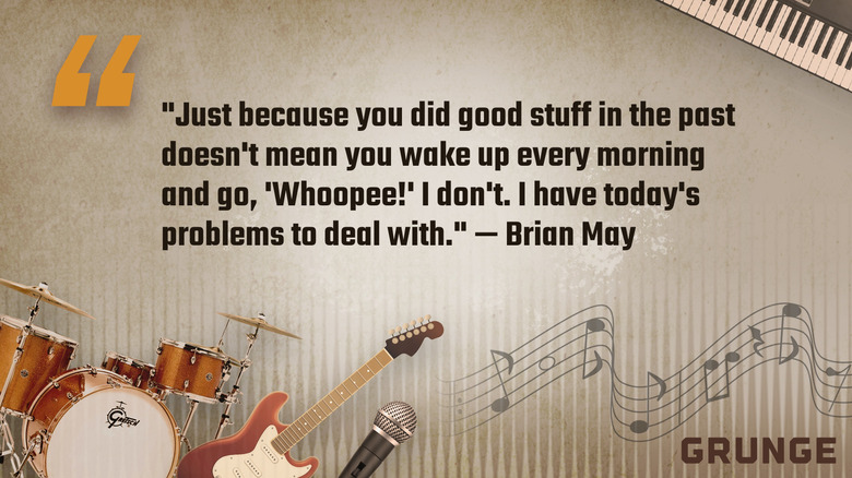 Quote of the day from Brian May: "Just because you did good stuff in the past doesn't mean you wake up every morning and go, 'Whoopee!' I don't. I have today's problems to deal with.